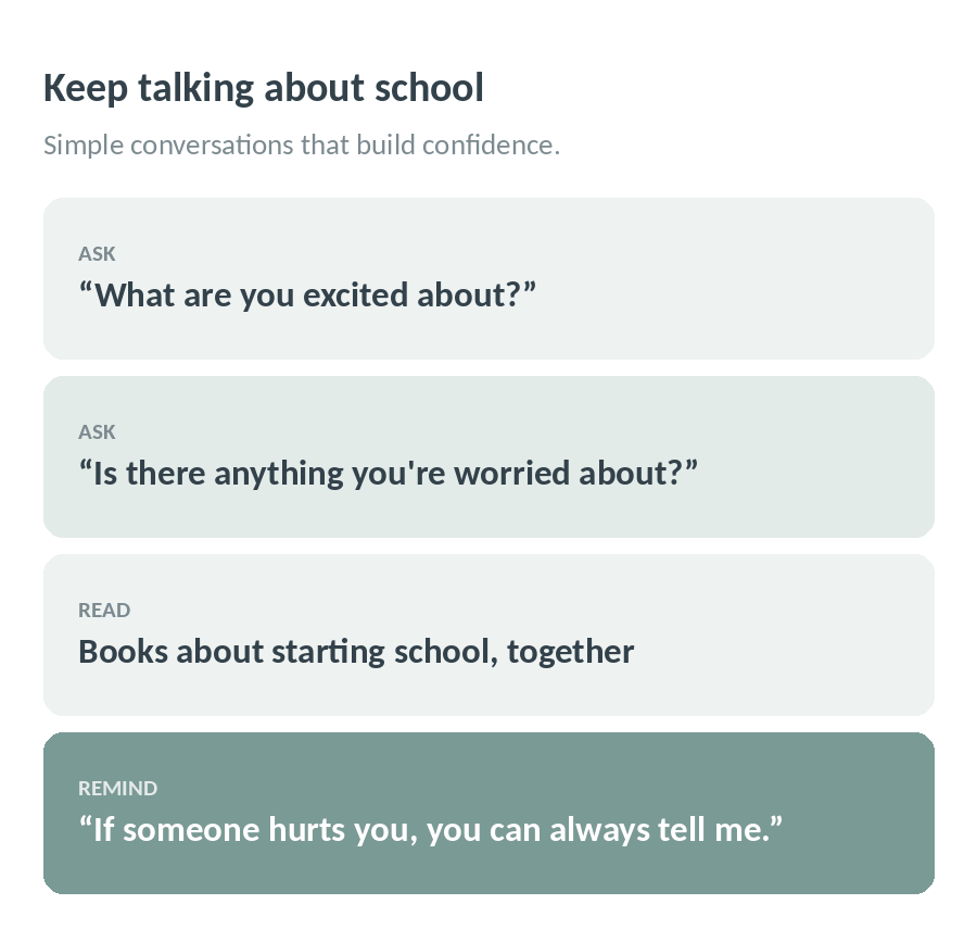 Keep talking about school: ask what they are excited and worried about, read books about starting school, and remind them they can always tell you if someone hurts them