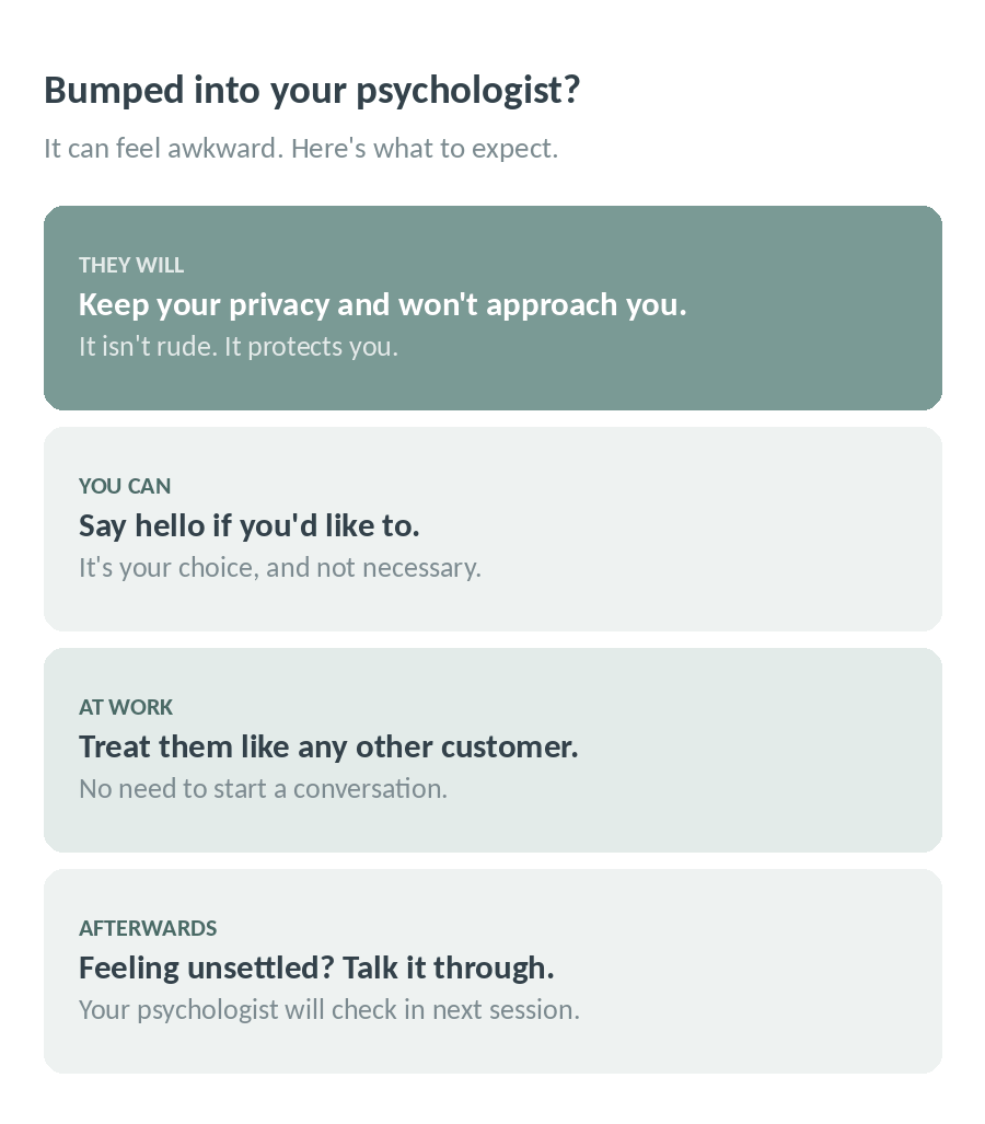 Bumped into your psychologist? They will keep your privacy and not approach you, you can say hello if you like, and you can talk it through at your next session