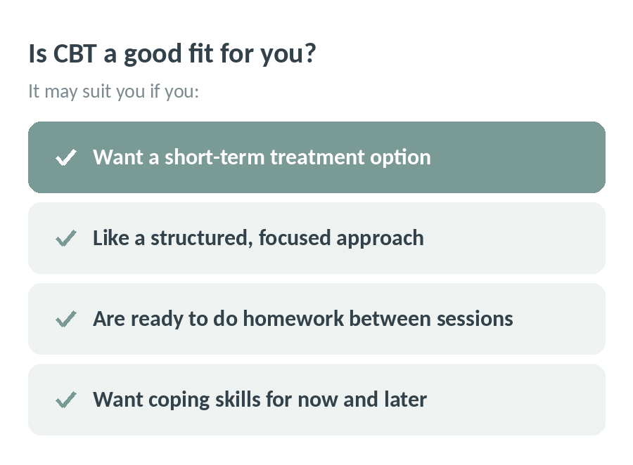 Is CBT a good fit for you? It may suit you if you want a short-term treatment option, like a structured and focused approach, are ready to do homework between sessions and want coping skills for now and later
