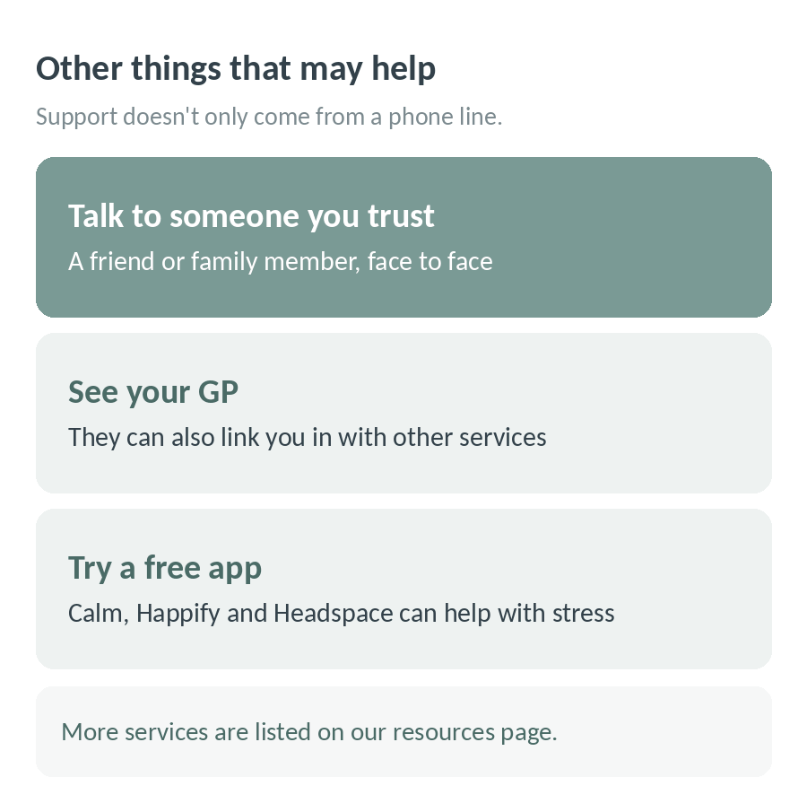Other things that may help: talk to someone you trust face to face, see your GP who can link you in with other services, try a free app like Calm, Happify or Headspace, and see our resources page for more services