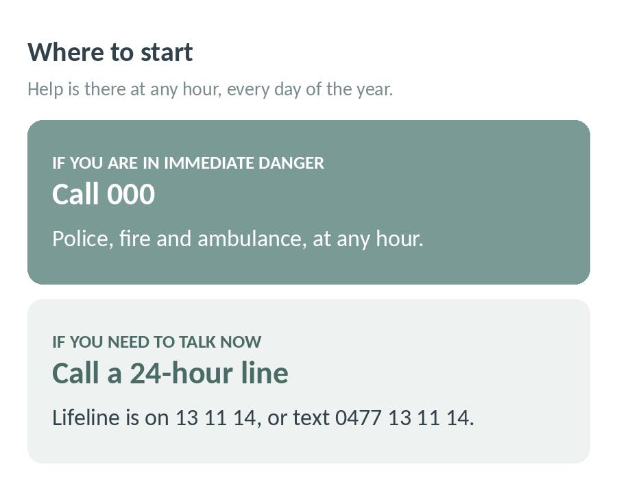 Where to start: if you are in immediate danger call 000 for police, fire and ambulance at any hour; if you need to talk now call a 24-hour line like Lifeline on 13 11 14 or text 0477 13 11 14