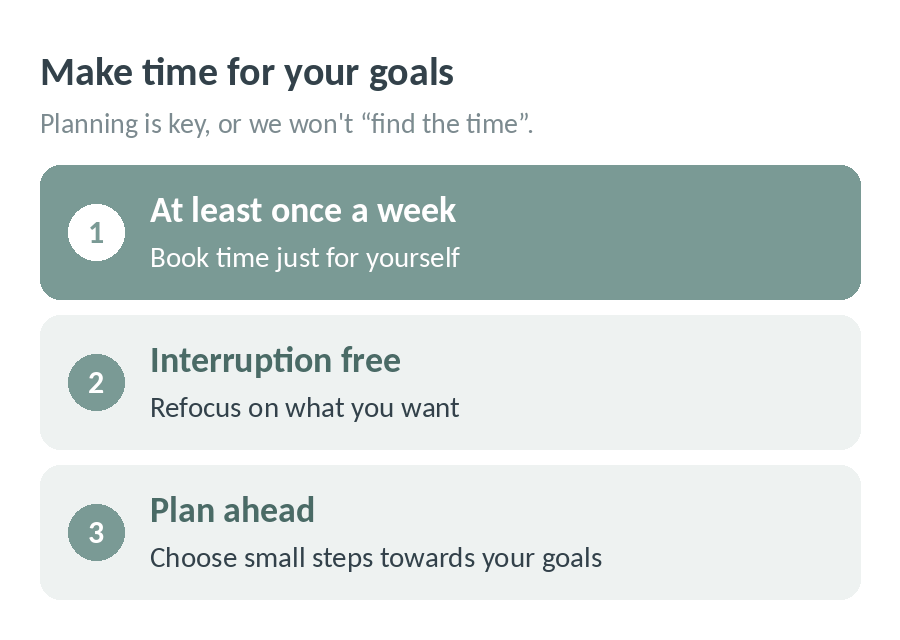 Make time for your goals: at least once a week book time just for yourself, keep it interruption free to refocus on what you want, and plan ahead with small steps towards your goals