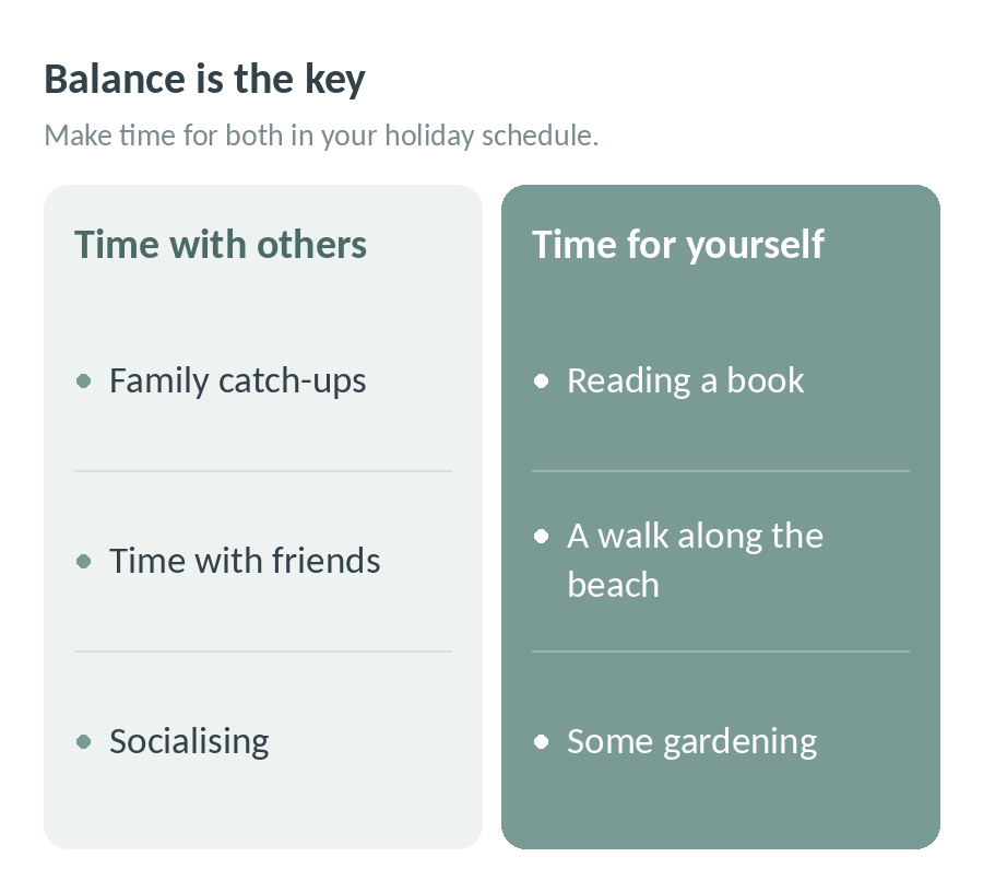 Balance is the key: make time for others, like family catch-ups, friends and socialising, and time for yourself, like reading a book, a walk along the beach or some gardening