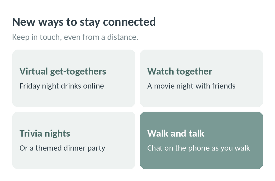 New ways to stay connected: virtual get-togethers like Friday night drinks online, watching a movie together, trivia nights or a themed dinner party, and chatting on the phone as you each go for a walk