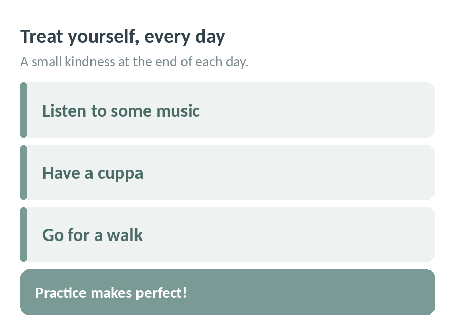 Treat yourself every day with a small kindness at the end of each day: listen to some music, have a cuppa or go for a walk. Practice makes perfect