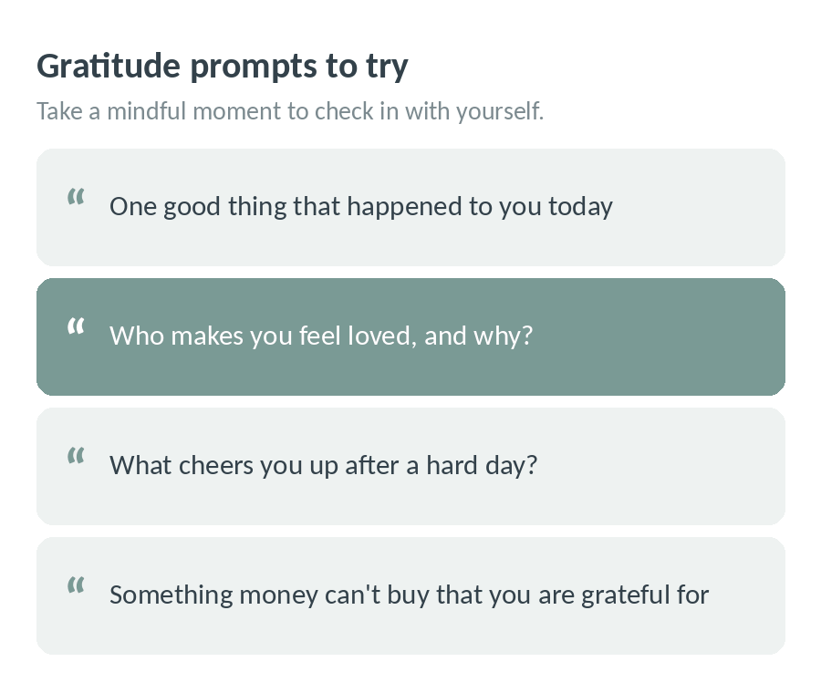 Gratitude prompts to try: one good thing that happened to you today; who makes you feel loved, and why; what cheers you up after a hard day; something money can't buy that you are grateful for